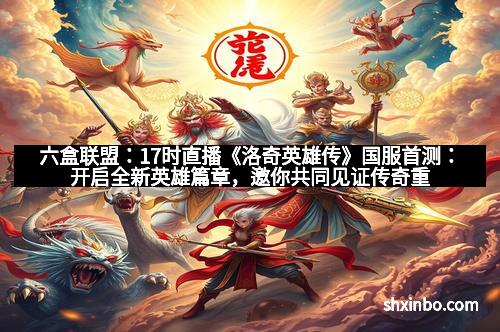 六盒联盟：17时直播《洛奇英雄传》国服首测：开启全新英雄篇章，邀你共同见证传奇重启！