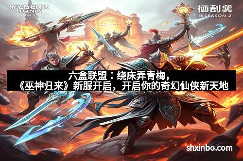 六盒联盟：绕床弄青梅，《巫神归来》新服开启，开启你的奇幻仙侠新天地